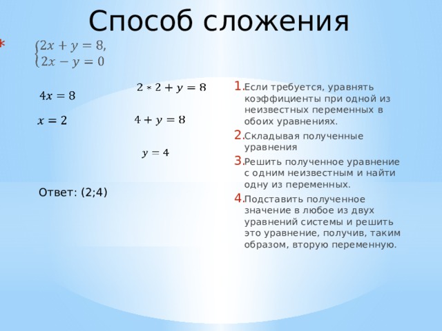 Способ сложения     Если требуется, уравнять коэффициенты при одной из неизвестных переменных в обоих уравнениях. Складывая полученные уравнения Решить полученное уравнение с одним неизвестным и найти одну из переменных. Подставить полученное значение в любое из двух уравнений системы и решить это уравнение, получив, таким образом, вторую переменную.         Ответ: (2;4)