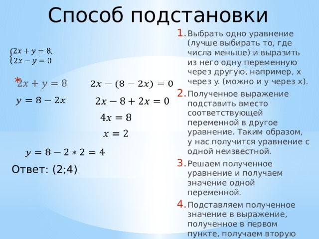 Способ подстановки Выбрать одно уравнение (лучше выбирать то, где числа меньше) и выразить из него одну переменную через другую, например, x через y. (можно и y через x). Полученное выражение подставить вместо соответствующей переменной в другое уравнение. Таким образом, у нас получится уравнение с одной неизвестной. Решаем полученное уравнение и получаем значение одной переменной. Подставляем полученное значение в выражение, полученное в первом пункте, получаем вторую неизвестную из решения.                 Ответ: (2;4)