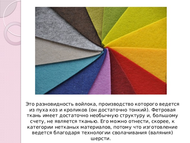 Это разновидность войлока, производство которого ведется из пуха коз и кроликов (он достаточно тонкий). Фетровая ткань имеет достаточно необычную структуру и, большому счету, не является тканью. Его можно отнести, скорее, к категории нетканых материалов, потому что изготовление ведется благодаря технологии сволачивания (валяния) шерсти.  