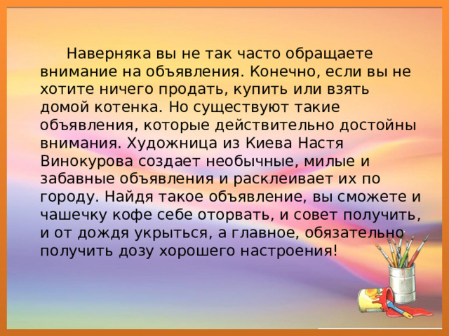 Наверняка вы не так часто обращаете внимание на объявления. Конечно, если вы не хотите ничего продать, купить или взять домой котенка. Но существуют такие объявления, которые действительно достойны внимания. Художница из Киева Настя Винокурова создает необычные, милые и забавные объявления и расклеивает их по городу. Найдя такое объявление, вы сможете и чашечку кофе себе оторвать, и совет получить, и от дождя укрыться, а главное, обязательно получить дозу хорошего настроения!