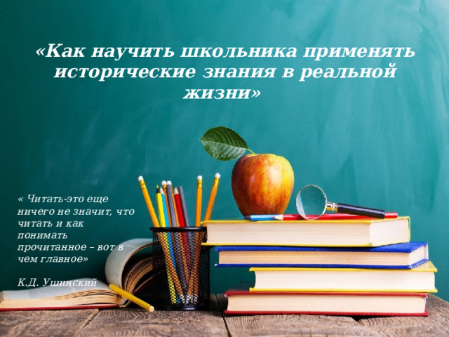 «Как научить школьника применять исторические знания в реальной жизни» « Читать-это еще ничего не значит, что читать и как понимать прочитанное – вот в чем главное»   К.Д. Ушинский