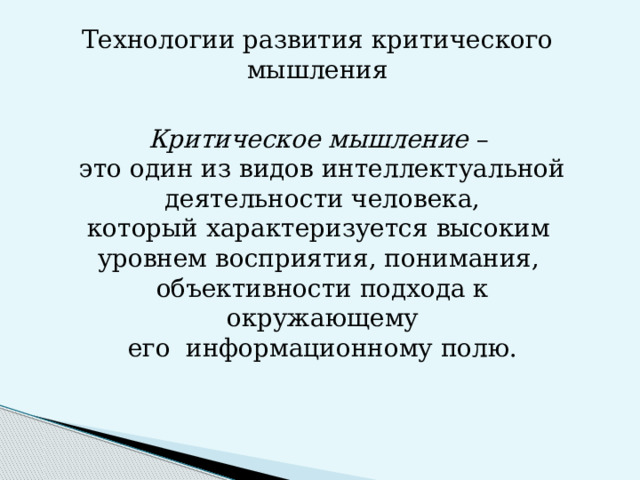 Технологии развития критического мышления Критическое мышление – это один из видов интеллектуальной деятельности человека, который характеризуется высоким уровнем восприятия, понимания, объективности подхода к окружающему его информационному полю.