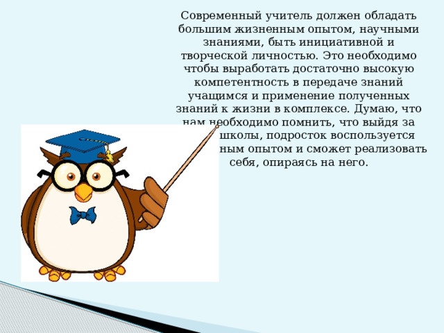 Современный учитель должен обладать большим жизненным опытом, научными знаниями, быть инициативной и творческой личностью. Это необходимо чтобы выработать достаточно высокую компетентность в передаче знаний учащимся и применение полученных знаний к жизни в комплексе. Думаю, что нам необходимо помнить, что выйдя за порог школы, подросток воспользуется полученным опытом и сможет реализовать себя, опираясь на него.    