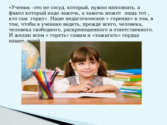 «Ученик –это не сосуд, который, нужно наполнить, а факел который надо зажечь, а зажечь может лишь тот , кто сам горит». Наше педагогическое « горение» в том, в том, чтобы в ученике видеть, прежде всего, человека, человека свободного, раскрепощенного и ответственного. И желаю всем « гореть» самим и «зажигать» сердца наших детей.