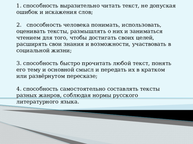 Читательская грамотность – это…   1. способность выразительно читать текст, не допуская ошибок и искажения слов;   2. способность человека понимать, использовать, оценивать тексты, размышлять о них и заниматься чтением для того, чтобы достигать своих целей, расширять свои знания и возможности, участвовать в социальной жизни;   3. способность быстро прочитать любой текст, понять его тему и основной смысл и передать их в кратком или развёрнутом пересказе;   4. способность самостоятельно составлять тексты разных жанров, соблюдая нормы русского литературного языка.