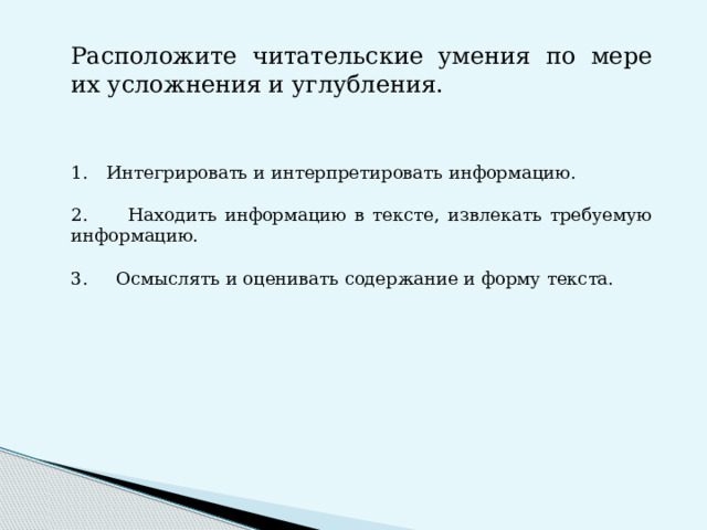 Расположите читательские умения по мере их усложнения и углубления. Интегрировать и интерпретировать информацию. 2. Находить информацию в тексте, извлекать требуемую информацию. 3. Осмыслять и оценивать содержание и форму текста.