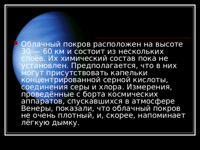 Облачный покров расположен на высоте 30 — 60 км и состоит из нескольких слоёв. Их химический состав пока не установлен. Предполагается, что в них могут присутствовать капельки концентрированной серной кислоты, соединения серы и хлора. Измерения, проведённые с борта космических аппаратов, спускавшихся в атмосфере Венеры, показали, что облачный покров не очень плотный, и, скорее, напоминает лёгкую дымку.