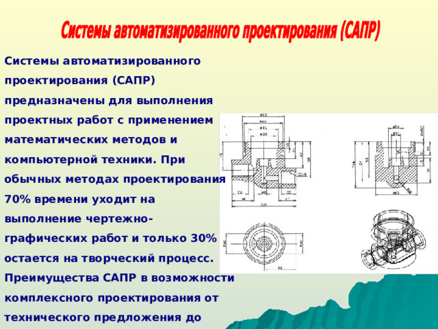 Системы автоматизированного проектирования (САПР) предназначены для выполнения проектных работ с применением математических методов и компьютерной техники. При обычных методах проектирования 70% времени уходит на выполнение чертежно-графических работ и только 30% остается на творческий процесс. Преимущества САПР в возможности комплексного проектирования от технического предложения до получения твердых копий.