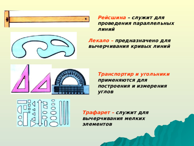 Рейсшина – служит для проведения параллельных линий Лекало – предназначено для вычерчивания кривых линий Транспортир и угольники  применяются для построения и измерения углов Трафарет – служит для вычерчивания мелких элементов