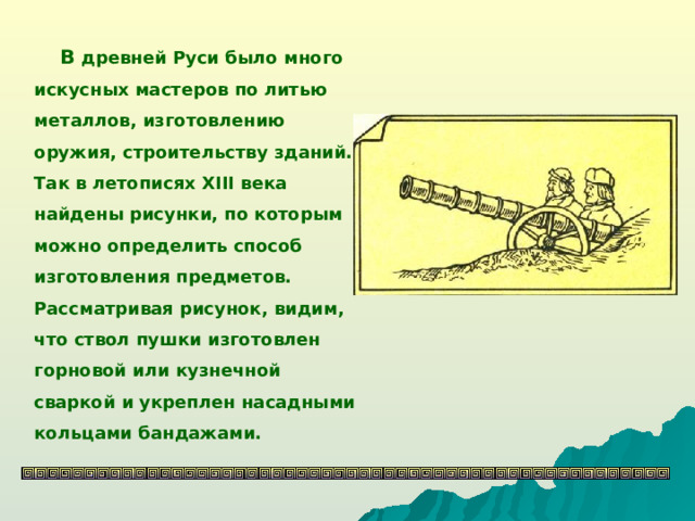 В древней Руси было много искусных мастеров по литью металлов, изготовлению оружия, строительству зданий. Так в летописях XIII века найдены рисунки, по которым можно определить способ изготовления предметов. Рассматривая рисунок, видим, что ствол пушки изготовлен горновой или кузнечной сваркой и укреплен насадными кольцами бандажами.